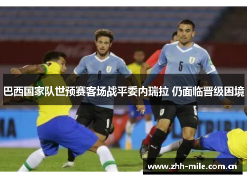 巴西国家队世预赛客场战平委内瑞拉 仍面临晋级困境 巴西国家队世预赛客场战平委内瑞拉 仍面临晋级困境